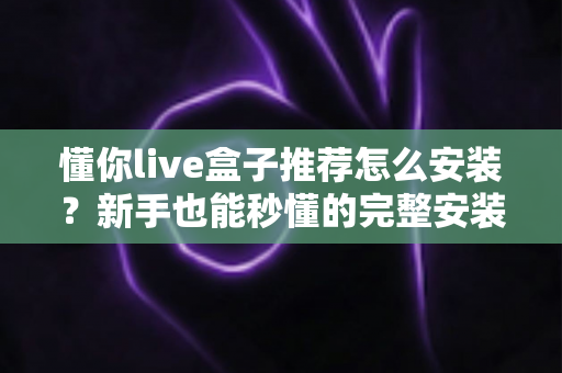 懂你live盒子推荐怎么安装？新手也能秒懂的完整安装教程与优化攻略