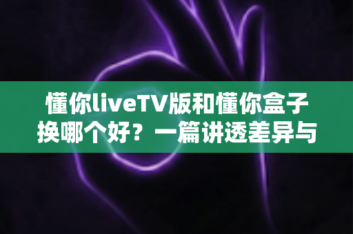 懂你liveTV版和懂你盒子换哪个好？一篇讲透差异与选择的实用指南