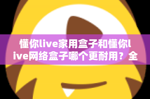 懂你live家用盒子和懂你live网络盒子哪个更耐用?全方位耐用性深度测评与选购指南 懂你live家用盒子和懂你live网络盒子哪个更耐用?全方位耐用性深度测评与选购指南