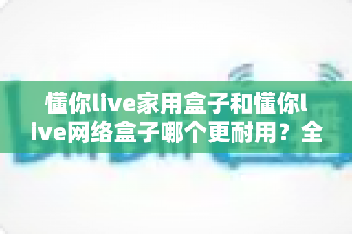 懂你live家用盒子和懂你live网络盒子哪个更耐用？全方位耐用性深度测评与选购指南