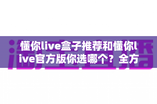 懂你live盒子推荐和懂你live官方版你选哪个?全方位对比评测与避坑选择指南 懂你live盒子推荐和懂你live官方版你选哪个?全方位对比评测与避坑选择指南