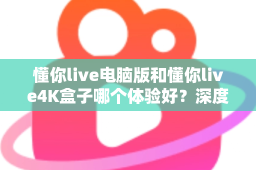 懂你live电脑版和懂你live4K盒子哪个体验好？深度实测对比，看完不再纠结怎么选