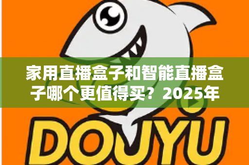 家用直播盒子和智能直播盒子哪个更值得买？2025年超全选购攻略与深度对比解析