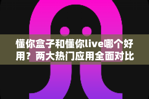 懂你盒子和懂你live哪个好用?两大热门应用全面对比,看完这篇不再纠结 懂你盒子和懂你live哪个好用?两大热门应用全面对比,看完这篇不再纠结