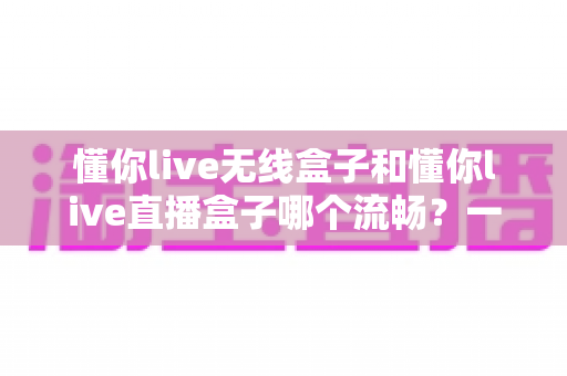 懂你live无线盒子和懂你live直播盒子哪个流畅？一文看懂两大热门直播盒子的真实表现差异