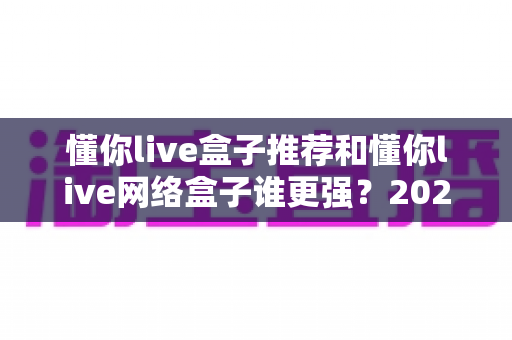 懂你live盒子推荐和懂你live网络盒子谁更强?2024年最全选购对比指南大揭秘 懂你live盒子推荐和懂你live网络盒子谁更强?2024年最全选购对比指南大揭秘