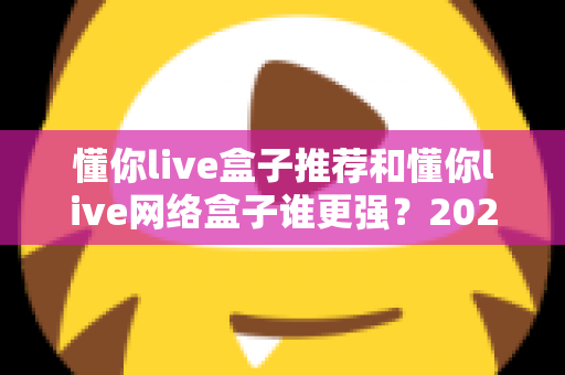 懂你live盒子推荐和懂你live网络盒子谁更强?2024年最全选购对比指南大揭秘 懂你live盒子推荐和懂你live网络盒子谁更强?2024年最全选购对比指南大揭秘