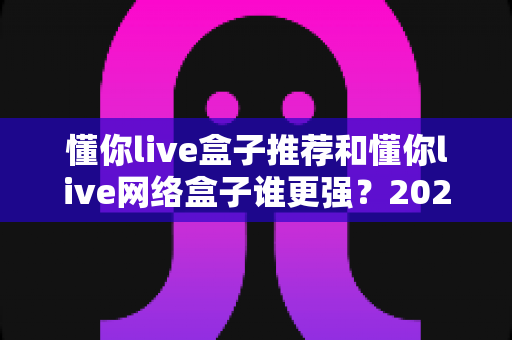 懂你live盒子推荐和懂你live网络盒子谁更强？2024年最全选购对比指南大揭秘