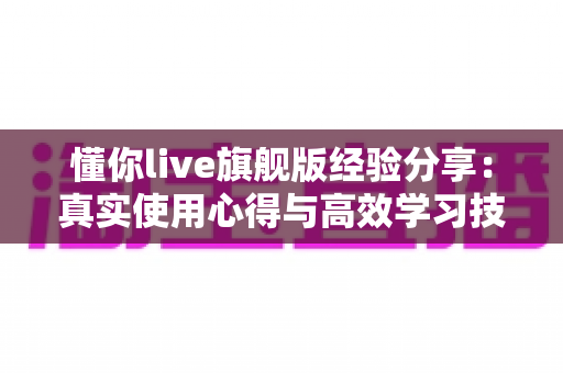 懂你live旗舰版经验分享:真实使用心得与高效学习技巧全解析 懂你live旗舰版经验分享:真实使用心得与高效学习技巧全解析