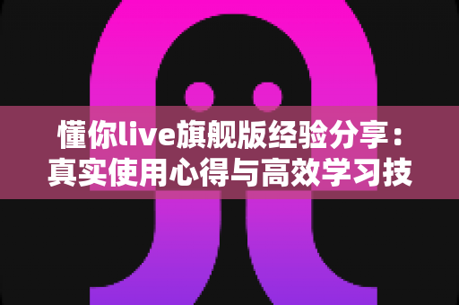 懂你live旗舰版经验分享：真实使用心得与高效学习技巧全解析
