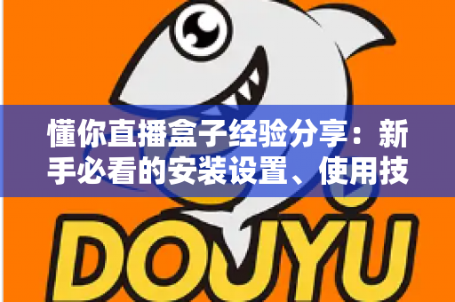 懂你直播盒子经验分享：新手必看的安装设置、使用技巧与避坑全攻略