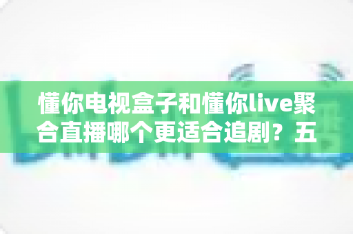 懂你电视盒子和懂你live聚合直播哪个更适合追剧?五大维度深度对比,帮你选对追剧神器 懂你电视盒子和懂你live聚合直播哪个更适合追剧?五大维度深度对比,帮你选对追剧神器