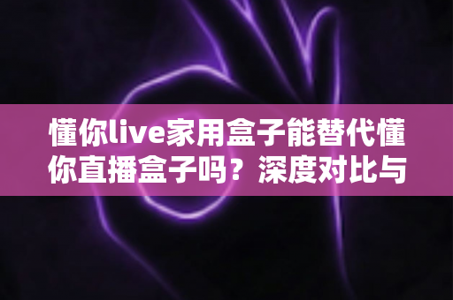 懂你live家用盒子能替代懂你直播盒子吗？深度对比与选购全指南