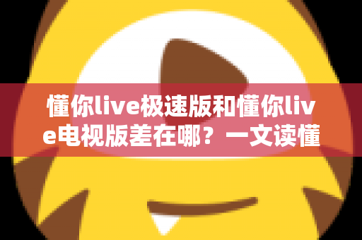 懂你live极速版和懂你live电视版差在哪？一文读懂两大版本核心区别，选对版本不踩坑