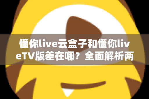 懂你live云盒子和懂你liveTV版差在哪？全面解析两者区别、适用场景与选择指南
