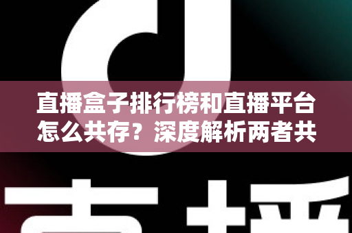 直播盒子排行榜和直播平台怎么共存？深度解析两者共生逻辑与未来发展趋势