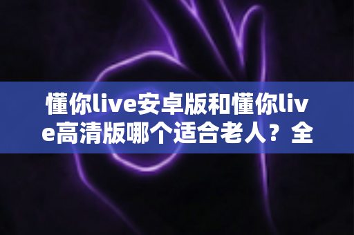 懂你live安卓版和懂你live高清版哪个适合老人?全面对比指南帮您做出明智选择 懂你live安卓版和懂你live高清版哪个适合老人?全面对比指南帮您做出明智选择