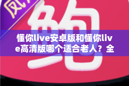 懂你live安卓版和懂你live高清版哪个适合老人?全面对比指南帮您做出明智选择 懂你live安卓版和懂你live高清版哪个适合老人?全面对比指南帮您做出明智选择