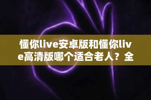 懂你live安卓版和懂你live高清版哪个适合老人?全面对比指南帮您做出明智选择 懂你live安卓版和懂你live高清版哪个适合老人?全面对比指南帮您做出明智选择