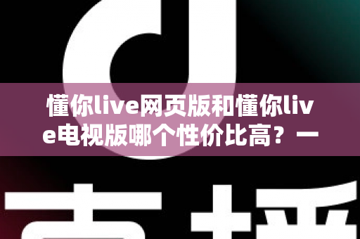 懂你live网页版和懂你live电视版哪个性价比高?一文看懂两大版本差异,选对版本不花冤枉钱 懂你live网页版和懂你live电视版哪个性价比高?一文看懂两大版本差异,选对版本不花冤枉钱