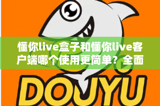 懂你live盒子和懂你live客户端哪个使用更简单?全面对比解析助你轻松选择 懂你live盒子和懂你live客户端哪个使用更简单?全面对比解析助你轻松选择