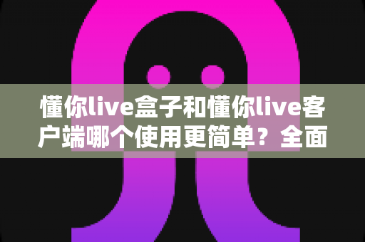 懂你live盒子和懂你live客户端哪个使用更简单?全面对比解析助你轻松选择 懂你live盒子和懂你live客户端哪个使用更简单?全面对比解析助你轻松选择