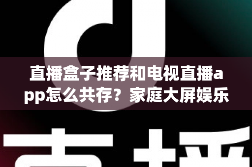 直播盒子推荐和电视直播app怎么共存?家庭大屏娱乐的完整搭配指南 直播盒子推荐和电视直播app怎么共存?家庭大屏娱乐的完整搭配指南