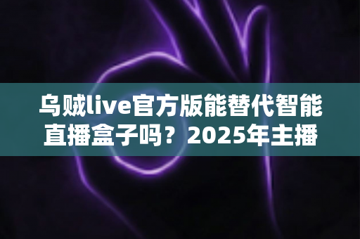 乌贼live官方版能替代智能直播盒子吗?2025年主播设备选购深度解析与避坑指南 乌贼live官方版能替代智能直播盒子吗?2025年主播设备选购深度解析与避坑指南