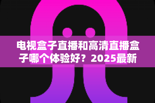 电视盒子直播和高清直播盒子哪个体验好?2025最新深度对比与选购指南一文读懂 电视盒子直播和高清直播盒子哪个体验好?2025最新深度对比与选购指南一文读懂