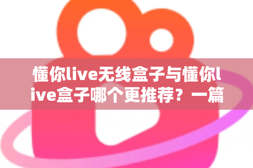 懂你live无线盒子与懂你live盒子哪个更推荐？一篇讲透差异、场景与选购建议的深度对比指南
