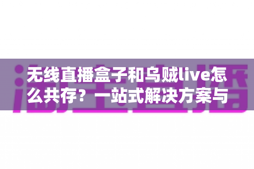 无线直播盒子和乌贼live怎么共存？一站式解决方案与实用技巧全指南