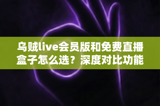 乌贼live会员版和免费直播盒子怎么选？深度对比功能、价格与使用体验的完整选购指南