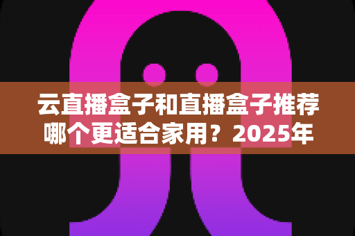 云直播盒子和直播盒子推荐哪个更适合家用？2025年家庭选购全攻略指南