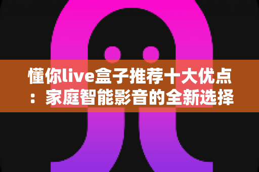 懂你live盒子推荐十大优点：家庭智能影音的全新选择，看完再决定入手不迟
