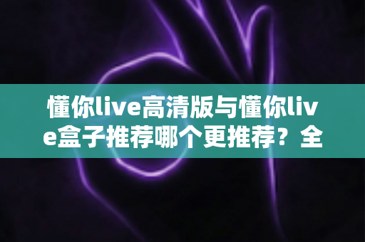 懂你live高清版与懂你live盒子推荐哪个更推荐?全网最全对比评测与选购指南一文看懂 懂你live高清版与懂你live盒子推荐哪个更推荐?全网最全对比评测与选购指南一文看懂