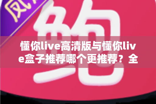 懂你live高清版与懂你live盒子推荐哪个更推荐？全网最全对比评测与选购指南一文看懂
