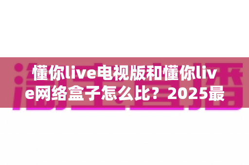 懂你live电视版和懂你live网络盒子怎么比？2025最全对比指南，帮你选对家庭大屏观影方案
