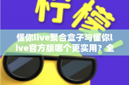 懂你live聚合盒子与懂你live官方版哪个更实用？全面深度对比评测助你轻松选对版本