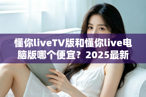 懂你liveTV版和懂你live电脑版哪个便宜？2025最新价格对比与超实用选购全攻略