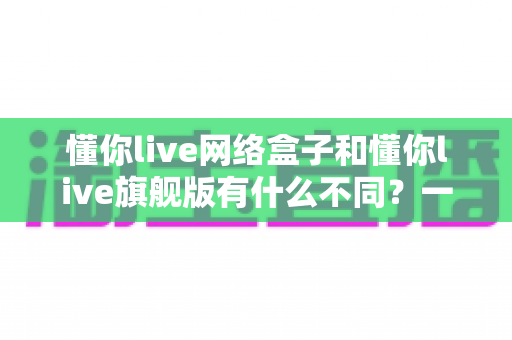 懂你live网络盒子和懂你live旗舰版有什么不同？一文看懂配置、功能与选购建议