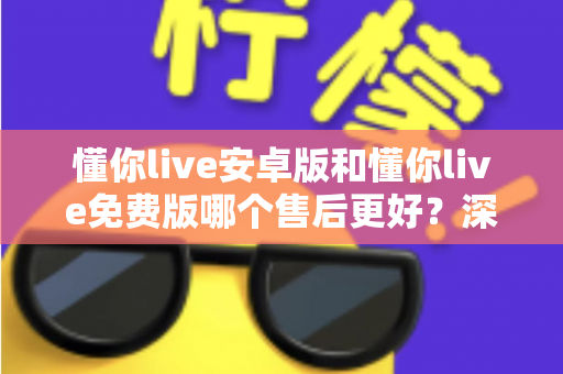 懂你live安卓版和懂你live免费版哪个售后更好？深度对比解析，帮你选对版本不吃亏