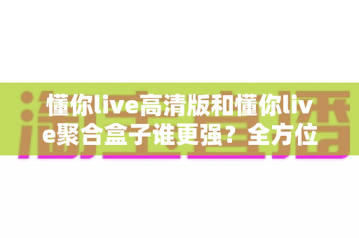 懂你live高清版和懂你live聚合盒子谁更强？全方位深度对比评测，看完不再纠结怎么选