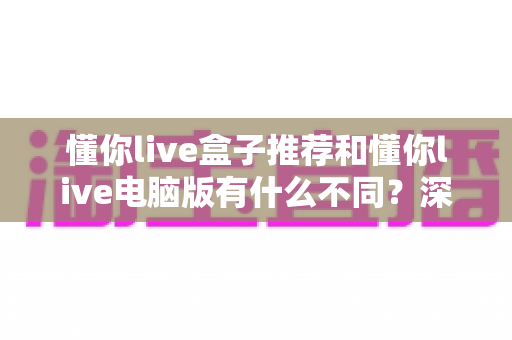 懂你live盒子推荐和懂你live电脑版有什么不同？深度对比两大版本，帮你找到最适合的观看方案