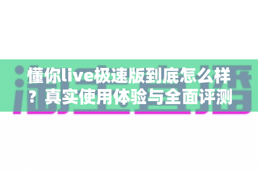 懂你live极速版到底怎么样？真实使用体验与全面评测指南