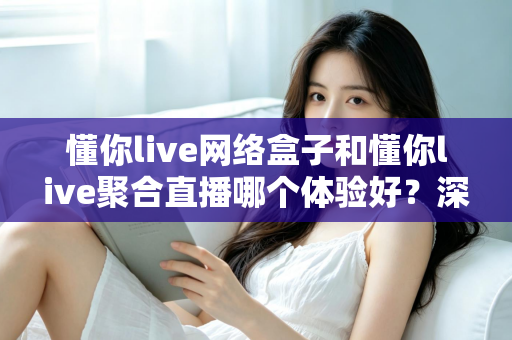 懂你live网络盒子和懂你live聚合直播哪个体验好?深度对比帮你选对家庭观影方案 懂你live网络盒子和懂你live聚合直播哪个体验好?深度对比帮你选对家庭观影方案