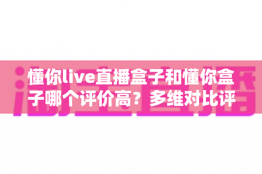 懂你live直播盒子和懂你盒子哪个评价高？多维对比评测告诉你答案