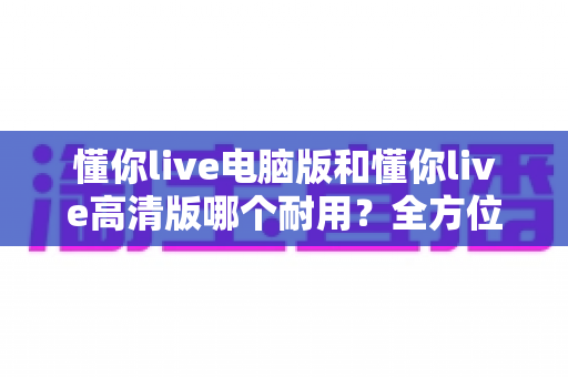 懂你live电脑版和懂你live高清版哪个耐用?全方位深度对比解析,帮你选对版本用得更久 懂你live电脑版和懂你live高清版哪个耐用?全方位深度对比解析,帮你选对版本用得更久