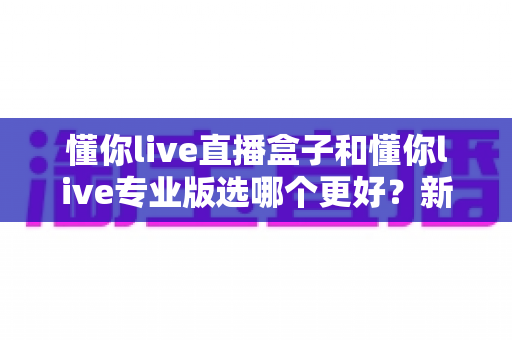 懂你live直播盒子和懂你live专业版选哪个更好?新手到主播的完整选购指南与功能对比 懂你live直播盒子和懂你live专业版选哪个更好?新手到主播的完整选购指南与功能对比