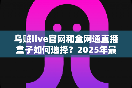 乌贼live官网和全网通直播盒子如何选择?2025年最新避坑指南与选购攻略 乌贼live官网和全网通直播盒子如何选择?2025年最新避坑指南与选购攻略