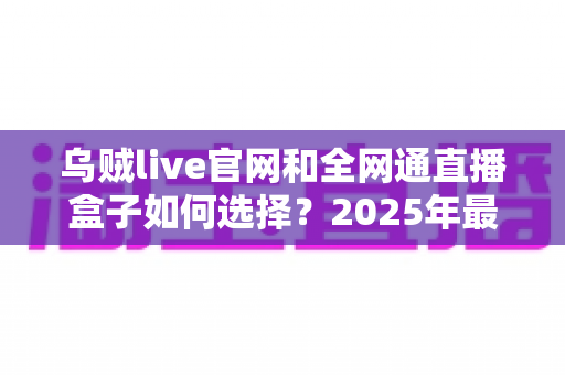 乌贼live官网和全网通直播盒子如何选择？2025年最新避坑指南与选购攻略